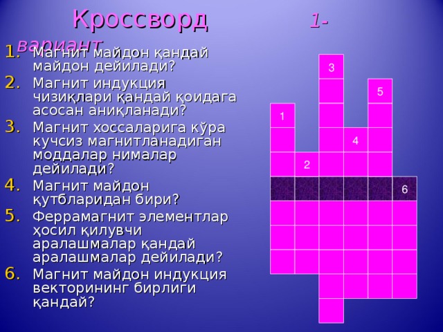  Кроссворд 1-вариант Магнит майдон қандай майдон дейилади? Магнит индукция чизиқлари қандай қоидага асосан аниқланади? Магнит хоссаларига кўра кучсиз магнитланадиган моддалар нималар дейилади? Магнит майдон қутбларидан бири? Феррамагнит элементлар ҳосил қилувчи аралашмалар қандай аралашмалар дейилади? Магнит майдон индукция векторининг бирлиги қандай?   3 5 1 4 2 6 