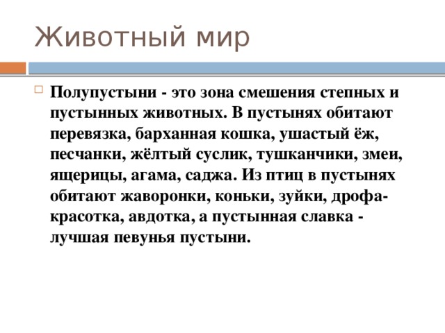 Животный мир Полупустыни - это зона смешения степных и пустынных животных. В пустынях обитают перевязка, барханная кошка, ушастый ёж, песчанки, жёлтый суслик, тушканчики, змеи, ящерицы, агама, саджа. Из птиц в пустынях обитают жаворонки, коньки, зуйки, дрофа-красотка, авдотка, а пустынная славка - лучшая певунья пустыни. 