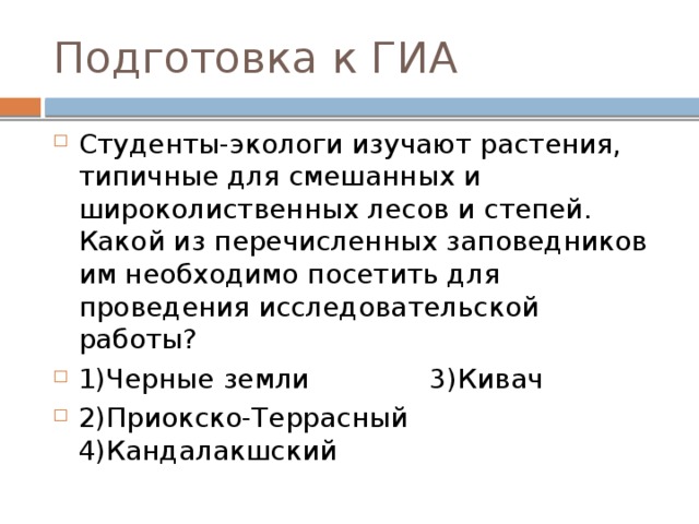 Подготовка к ГИА Студенты-экологи изучают растения, типичные для смешанных и широколиственных лесов и степей. Какой из перечисленных заповедников им необходимо посетить для проведения исследовательской работы? 1)Черные земли 3)Кивач 2)Приокско-Террасный 4)Кандалакшский 