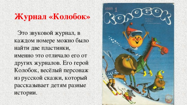 Журнал «Колобок»  Это звуковой журнал, в каждом номере можно было найти две пластинки, именно это отличало его от других журналов. Его герой Колобок, весёлый персонаж из русской сказки, который рассказывает детям разные истории. 