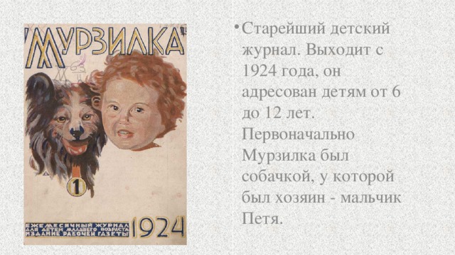 Старейший детский журнал. Выходит с 1924 года, он адресован детям от 6 до 12 лет. Первоначально Мурзилка был собачкой, у которой был хозяин - мальчик Петя. 