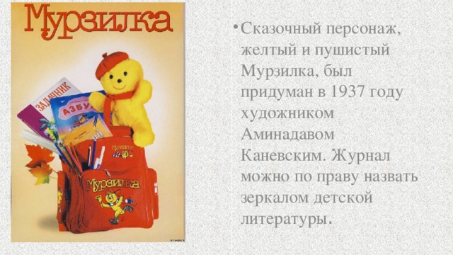 Сказочный персонаж, желтый и пушистый Мурзилка, был придуман в 1937 году художником Аминадавом Каневским. Журнал можно по праву назвать зеркалом детской литературы .  