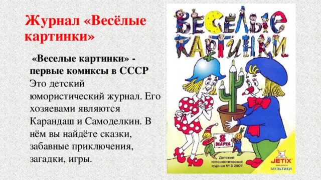 Журнал «Весёлые  картинки»  «Веселые картинки» - первые комиксы в СССР Это детский юмористический журнал. Его хозяевами являются Карандаш и Самоделкин. В нём вы найдёте сказки, забавные приключения, загадки, игры. 