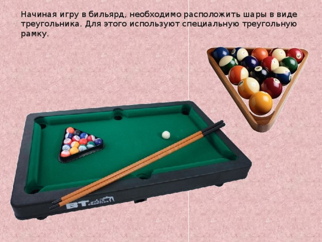 Начиная игру в бильярд, необходимо расположить шары в виде треугольника. Для этого используют специальную треугольную рамку. http://www.bogato.info/index/?node_id=2822 http://www.labirint-shop.ru/screenshot/189362/1/ 8 