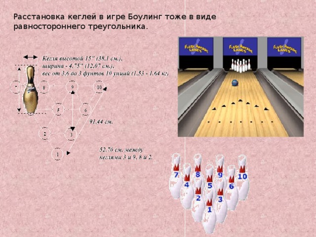 Расстановка кеглей в игре Боулинг тоже в виде равностороннего треугольника. http://www.akatuy.ru/bouling.asp?page=./6939/6952/7040/7062 http://rnd.onegintime.ru/game.html?game=3&count=90&limit=10&page_num=8 8 