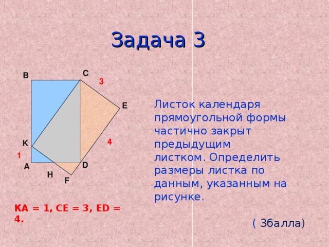 Задача 3 C B   Листок календаря прямоугольной формы частично закрыт предыдущим листком. Определить размеры листка по данным, указанным на рисунке.  ( 3балла) 3 E 4 K 1 D A Н F КА = 1, СЕ = 3, ED = 4. 