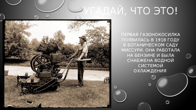 Угадай, что это! Первая газонокосилка появилась в 1918 году в Ботаническом саду Миссури. Она работала на бензине и была снабжена водной системой охлаждения    