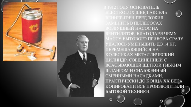   В 1912 году основатель Electrolux швед Аксель Веннер-Грен предложил заменить в пылесосах воздушный насос на вентилятор, благодаря чему массу бытового прибора сразу удалось уменьшить до 14 кг. Перемещающийся на колесиках металлический цилиндр, соединенный с всасывающей щеткой гибким шлангом и снабженный сменными насадками, практически до конца XX века копировали все производители бытовой техники. 