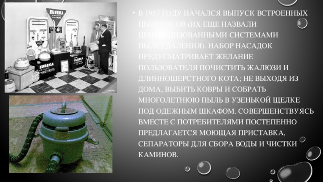 В 1957 году начался выпуск встроенных пылесосов (их еще назвали централизованными системами пылеудаления). Набор насадок предусматривает желание пользователя почистить жалюзи и длинношерстного кота; не выходя из дома, выбить ковры и собрать многолетнюю пыль в узенькой щелке под одежным шкафом. Совершенствуясь вместе с потребителями постепенно предлагается моющая приставка, сепараторы для сбора воды и чистки каминов. 