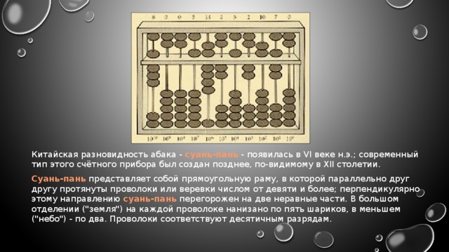 Китайская разновидность абака - суань-пань - появилась в VI веке н.э.; современный тип этого счётного прибора был создан позднее, по-видимому в XII столетии. Суань-пань представляет собой прямоугольную раму, в которой параллельно друг другу протянуты проволоки или веревки числом от девяти и более; перпендикулярно этому направлению суань-пань перегорожен на две неравные части. В большом отделении (