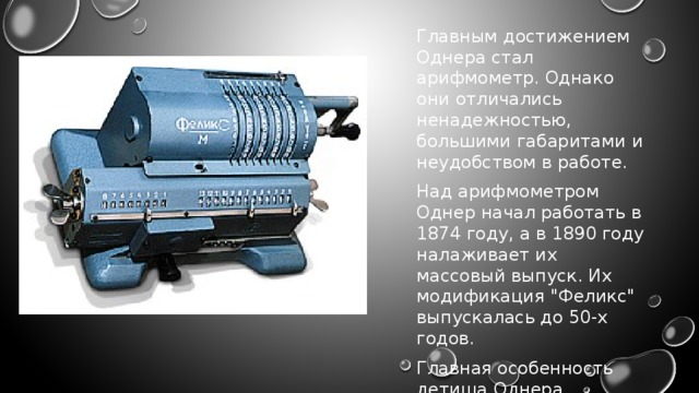 Главным достижением Однера стал арифмометр. Однако они отличались ненадежностью, большими габаритами и неудобством в работе. Над арифмометром Однер начал работать в 1874 году, а в 1890 году налаживает их массовый выпуск. Их модификация 
