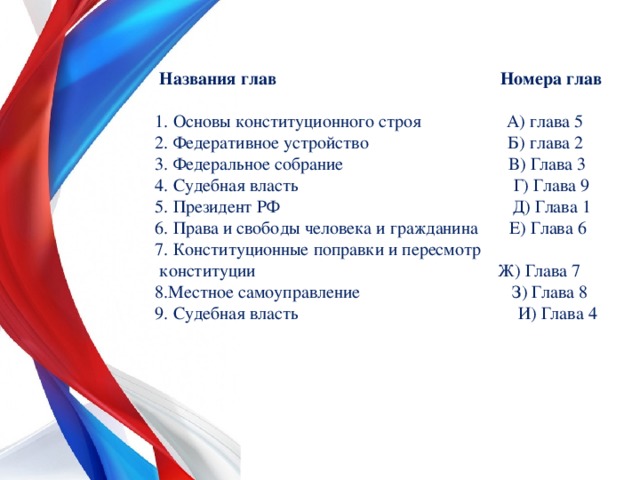  Названия глав Номера глав 1. Основы конституционного строя А) глава 5 2. Федеративное устройство Б) глава 2 3. Федеральное собрание В) Глава 3 4. Судебная власть Г) Глава 9 5. Президент РФ Д) Глава 1 6. Права и свободы человека и гражданина Е) Глава 6 7. Конституционные поправки и пересмотр  конституции Ж) Глава 7 8.Местное самоуправление З) Глава 8 9. Судебная власть И) Глава 4 