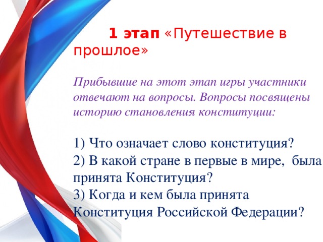  1 этап «Путешествие в прошлое»  Прибывшие на этот этап игры участники отвечают на вопросы. Вопросы посвящены историю становления конституции:  1) Что означает слово конституция? 2) В какой стране в первые в мире, была принята Конституция? 3) Когда и кем была принята Конституция Российской Федерации? 