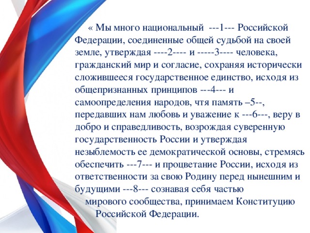  « Мы много национальный ---1--- Российской Федерации, соединенные общей судьбой на своей земле, утверждая ----2---- и -----3---- человека, гражданский мир и согласие, сохраняя исторически сложившееся государственное единство, исходя из общепризнанных принципов ---4--- и самоопределения народов, чтя память –5--, передавших нам любовь и уважение к ---6---, веру в добро и справедливость, возрождая суверенную государственность России и утверждая незыблемость ее демократической основы, стремясь обеспечить ---7--- и процветание России, исходя из ответственности за свою Родину перед нынешним и будущими ---8--- сознавая себя частью мирового сообщества, принимаем Конституцию Российской Федерации. 