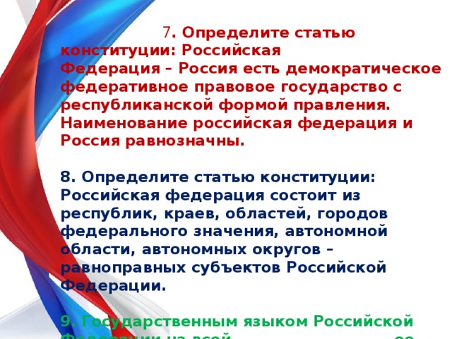  7 . Определите статью конституции: Российская Федерация – Россия есть демократическое федеративное правовое государство с республиканской формой правления. Наименование российская федерация и Россия равнозначны.  8. Определите статью конституции: Российская федерация состоит из республик, краев, областей, городов федерального значения, автономной области, автономных округов – равноправных субъектов Российской Федерации.  9. Государственным языком Российской Федерации на всей ее территории является …?   10. С какого возраста можно стать депутатом  государственной думы? 