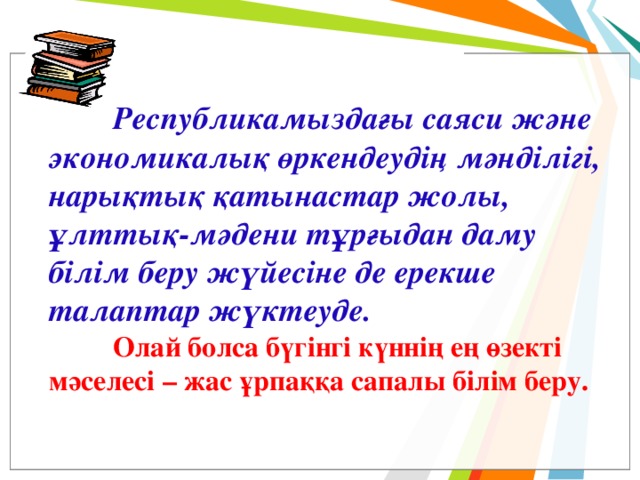         Республикамыздағы саяси және экономикалық өркендеудің мәнділігі, нарықтық қатынастар жолы, ұлттық-мәдени тұрғыдан даму білім беру жүйесіне де ерекше талаптар жүктеуде.  Олай болса бүгінгі күннің ең өзекті мәселесі – жас ұрпаққа сапалы білім беру.  