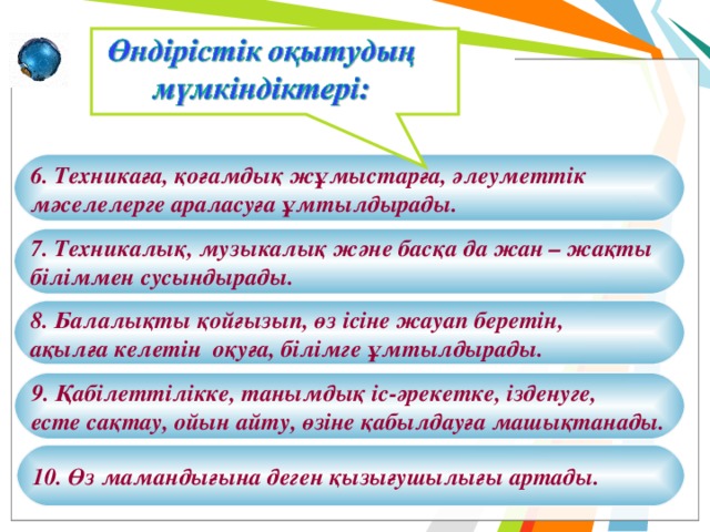 6. Техникаға, қоғамдық жұмыстарға, әлеуметтік мәселелерге араласуға ұмтылдырады. 7. Техникалық, музыкалық және басқа да жан – жақты біліммен сусындырады. 8. Балалықты қойғызып, өз ісіне жауап беретін, ақылға келетін оқуға, білімге ұмтылдырады. 9. Қабілеттілікке, танымдық іс-әрекетке, ізденуге, есте сақтау, ойын айту, өзіне қабылдауға машықтанады. 10. Өз мамандығына деген қызығушылығы артады. 