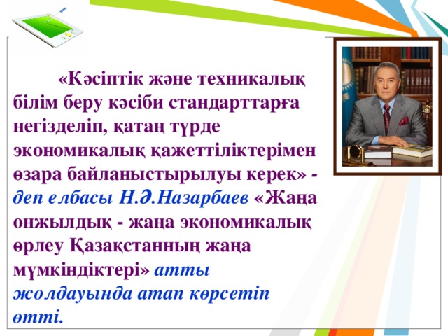  «Кәсіптік және техникалық білім беру кәсіби стандарттарға негізделіп, қатаң түрде экономикалық қажеттіліктерімен өзара байланыстырылуы керек» - деп елбасы Н.Ә.Назарбаев «Жаңа онжылдық - жаңа экономикалық өрлеу Қазақстанның жаңа мүмкіндіктері»  атты жолдауында атап көрсетіп өтті. 