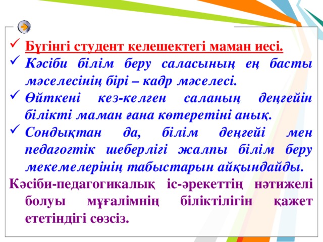 Бүгінгі студент келешектегі маман иесі . Кәсіби білім беру саласының ең басты мәселесінің бірі – кадр мәселесі. Өйткені кез-келген саланың деңгейін білікті маман ғана көтеретіні анық. Сондықтан да, білім деңгейі мен педагогтік шеберлігі жалпы білім беру мекемелерінің табыстарын айқындайды. Кәсіби-педагогикалық іс-әрекеттің нәтижелі болуы мұғалімнің біліктілігін қажет ететіндігі сөзсіз.   