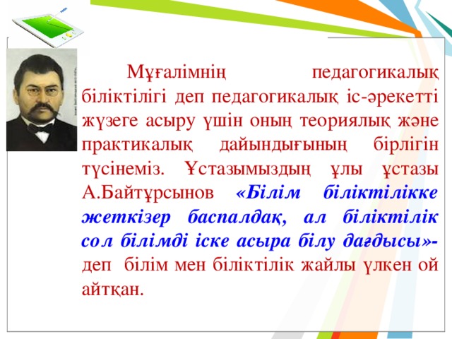  Мұғалімнің педагогикалық біліктілігі деп педагогикалық іс-әрекетті жүзеге асыру үшін оның теориялық және практикалық дайындығының бірлігін түсінеміз. Ұстазымыздың ұлы ұстазы А.Байтұрсынов «Білім біліктілікке жеткізер баспалдақ, ал біліктілік сол білімді іске асыра білу дағдысы»- деп білім мен біліктілік жайлы үлкен ой айтқан. 