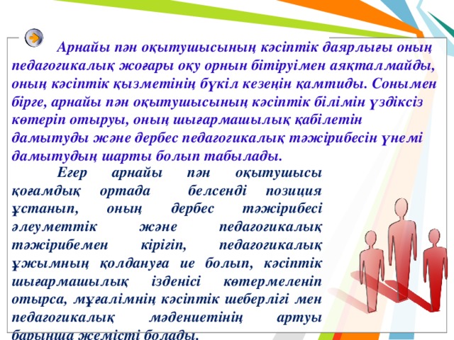  Арнайы пән оқытушысының кәсіптік даярлығы оның педагогикалық жоғары оқу орнын бітіруімен аяқталмайды, оның кәсіптік қызметінің бүкіл кезеңін қамтиды. Сонымен бірге, арнайы пән оқытушысының кәсіптік білімін үздіксіз көтеріп отыруы, оның шығармашылық қабілетін дамытуды және дербес педагогикалық тәжірибесін үнемі дамытудың шарты болып табылады.  Егер арнайы пән оқытушысы қоғамдық ортада белсенді позиция ұстанып, оның дербес тәжірибесі әлеуметтік және педагогикалық тәжірибемен кірігіп, педагогикалық ұжымның қолдануға ие болып, кәсіптік шығармашылық ізденісі көтермеленіп отырса, мұғалімнің кәсіптік шеберлігі мен педагогикалық мәдениетінің артуы барынша жемісті болады. 