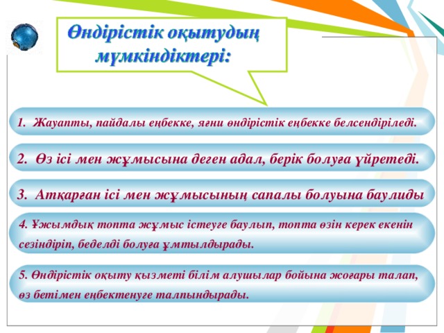 1. Жауапты, пайдалы еңбекке, яғни өндірістік еңбекке белсендіріледі. 2. Өз ісі мен жұмысына деген адал, берік болуға үйретеді. 3. Атқарған ісі мен жұмысының сапалы болуына баулиды 4. Ұжымдық топта жұмыс істеуге баулып, топта өзін керек екенін сезіндіріп, беделді болуға ұмтылдырады. 5. Өндірістік оқыту қызметі білім алушылар бойына жоғары талап, өз бетімен еңбектенуге талпындырады. 