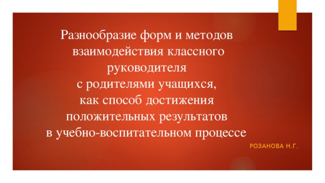 Разнообразие форм и методов  взаимодействия классного руководителя  с родителями учащихся,  как способ достижения  положительных результатов  в учебно-воспитательном процессе  Розанова н.г. 