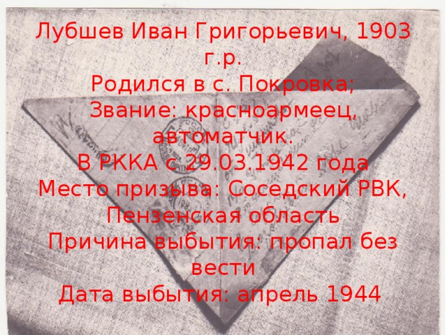 Лубшев Иван Григорьевич, 1903 г.р.  Родился в с. Покровка;  Звание: красноармеец, автоматчик.  В РККА с 29.03.1942 года  Место призыва: Соседский РВК, Пензенская область  Причина выбытия: пропал без вести  Дата выбытия: апрель 1944   