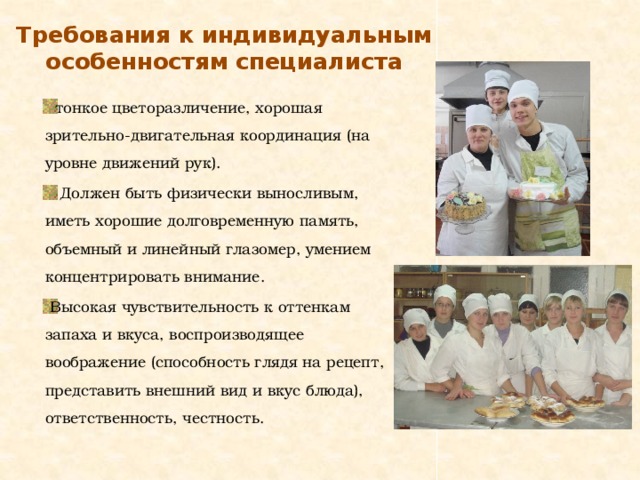 Требования к индивидуальным особенностям специалиста  тонкое цветоразличение, хорошая зрительно-двигательная координация (на уровне движений рук).  Должен быть физически выносливым, иметь хорошие долговременную память, объемный и линейный глазомер, умением концентрировать внимание.  Высокая чувствительность к оттенкам запаха и вкуса, воспроизводящее воображение (способность глядя на рецепт, представить внешний вид и вкус блюда), ответственность, честность. 