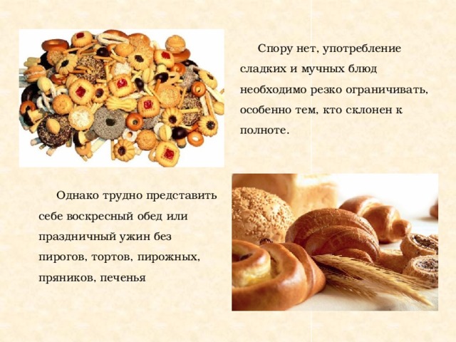 Спору нет, употребление сладких и мучных блюд необходимо резко ограничивать, особенно тем, кто склонен к полноте. Однако трудно представить себе воскресный обед или праздничный ужин без пирогов, тортов, пирожных, пряников, печенья  