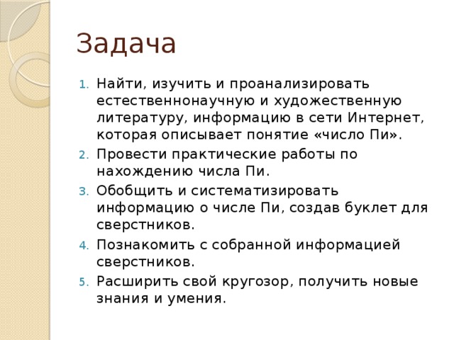 Задача Найти, изучить и проанализировать естественнонаучную и художественную литературу, информацию в сети Интернет, которая описывает понятие «число Пи». Провести практические работы по нахождению числа Пи. Обобщить и систематизировать информацию о числе Пи, создав буклет для сверстников. Познакомить с собранной информацией сверстников. Расширить свой кругозор, получить новые знания и умения. 