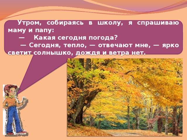  Утром, собираясь в школу, я спрашиваю маму и папу: — Какая сегодня погода? — Сегодня, тепло, — отвечают мне, — ярко светит солнышко, дождя и ветра нет.  