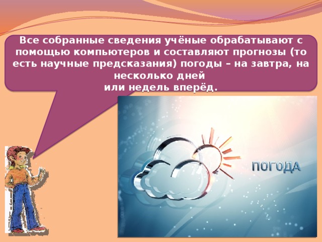 Все собранные сведения учёные обрабатывают с помощью компьютеров и составляют прогнозы (то есть научные предсказания) погоды – на завтра, на несколько дней или недель вперёд.  