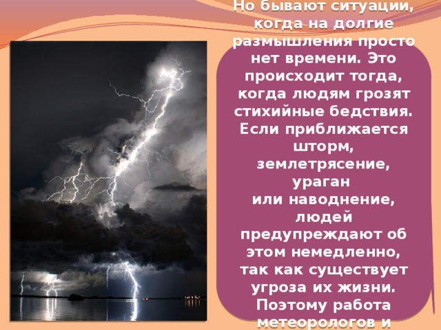  Но бывают ситуации, когда на долгие размышления просто нет времени. Это происходит тогда, когда людям грозят стихийные бедствия. Если приближается шторм, землетрясение, ураган или наводнение, людей предупреждают об этом немедленно, так как существует угроза их жизни. Поэтому работа метеорологов и синоптиков очень важна.   