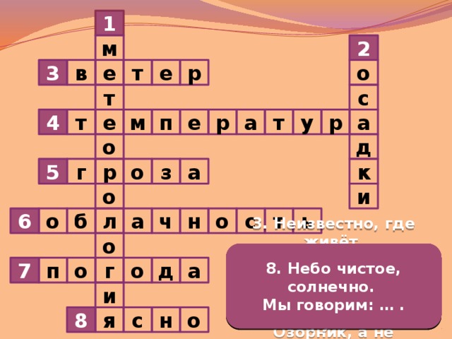 1 2 м е т в р о е 3 т с у р а а р п е т т м е 4 о д к 5 р з г о а и о 6 ч т с ь о б а о н л о 3. Неизвестно, где живёт. 1. Наука о погоде. 6. От количества облаков на небе зависит … . 4. Её узнать поможет нам термометр. 5. Нашумела, нагремела, 7. Сочетание температуры воздуха, облачности, осадков и ветра называют … . 8. Небо чистое, солнечно. 2. Снег, дождь, град – это … . Налетит – деревья гнёт. Всё промыла и ушла. Мы говорим: … . Засвистит – по речке дрожь. И сады, и огороды Озорник, а не уймёшь. Всей округи полила. г а п о д о 7 и 8 н с о я  