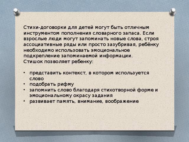 Стихи-договорки для детей могут быть отличным инструментом пополнения словарного запаса. Если взрослые люди могут запоминать новые слова, строя ассоциативные ряды или просто зазубривая, ребёнку необходимо использовать эмоциональное подкрепление запоминаемой информации. Стишок позволяет ребенку: представить контекст, в котором используется слово подобрать рифму запомнить слово благодаря стихотворной форме и эмоциональному окрасу задания развивает память, внимание, воображение 