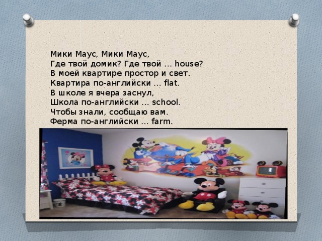 Мики Маус, Мики Маус, Где твой домик? Где твой … house? В моей квартире простор и свет. Квартира по-английски … flat. В школе я вчера заснул, Школа по-английски … school. Чтобы знали, сообщаю вам. Ферма по-английски … farm. 