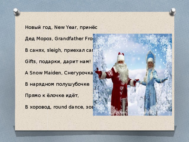 Новый год, New Year, принёс Дед Мороз, Grandfather Frost. В санях, sleigh, приехал сам. Gifts, подарки, дарит нам! A Snow Maiden, Снегурочка, В нарядном полушубочке Прямо к ёлочке идёт, В хоровод, round dance, зовёт. 