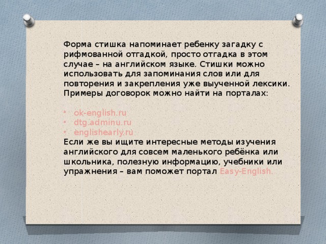 Форма стишка напоминает ребенку загадку с рифмованной отгадкой, просто отгадка в этом случае – на английском языке. Стишки можно использовать для запоминания слов или для повторения и закрепления уже выученной лексики. Примеры договорок можно найти на порталах: ok-english.ru dtg.adminu.ru englishearly.ru Если же вы ищите интересные методы изучения английского для совсем маленького ребёнка или школьника, полезную информацию, учебники или упражнения – вам поможет портал Easy-English. 