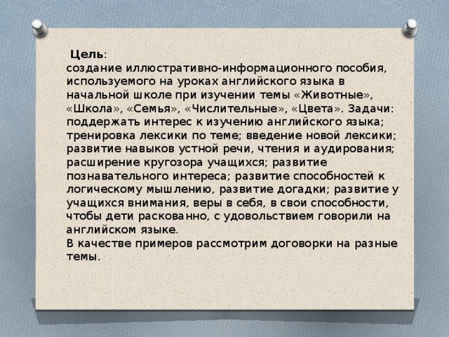  Цель : создание иллюстративно-информационного пособия, используемого на уроках английского языка в начальной школе при изучении темы «Животные», «Школа», «Семья», «Числительные», «Цвета». Задачи: поддержать интерес к изучению английского языка; тренировка лексики по теме; введение новой лексики; развитие навыков устной речи, чтения и аудирования; расширение кругозора учащихся; развитие познавательного интереса; развитие способностей к логическому мышлению, развитие догадки; развитие у учащихся внимания, веры в себя, в свои способности, чтобы дети раскованно, с удовольствием говорили на английском языке. В качестве примеров рассмотрим договорки на разные темы. 