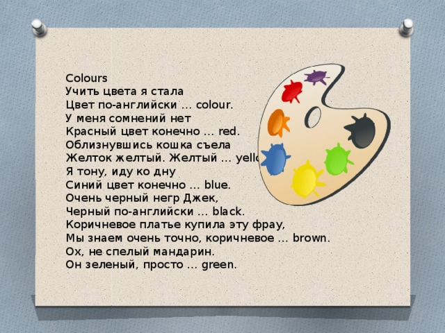 Colours Учить цвета я стала Цвет по-английски … colour. У меня сомнений нет Красный цвет конечно … red. Облизнувшись кошка съела Желток желтый. Желтый … yellow. Я тону, иду ко дну Синий цвет конечно … blue. Очень черный негр Джек, Черный по-английски … black. Коричневое платье купила эту фрау, Мы знаем очень точно, коричневое … brown. Ох, не спелый мандарин. Он зеленый, просто … green. 