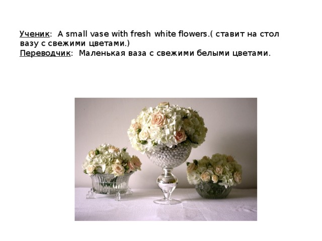 Ученик : A small vase with fresh white flowers.( ставит на стол вазу с свежими цветами.) Переводчик : Маленькая ваза с свежими белыми цветами. 