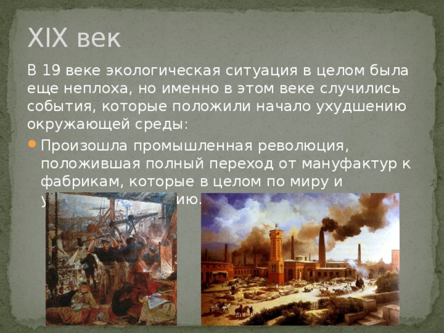 XIX век В 19 веке экологическая ситуация в целом была еще неплоха, но именно в этом веке случились события, которые положили начало ухудшению окружающей среды: Произошла промышленная революция, положившая полный переход от мануфактур к фабрикам, которые в целом по миру и ухудшили экологию. 