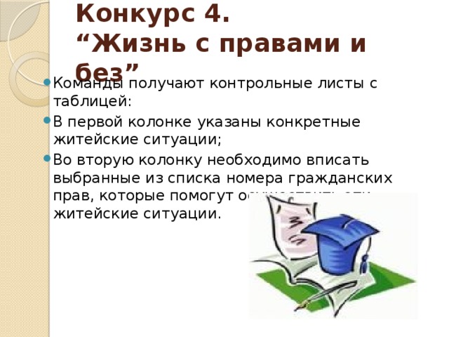 Конкурс 4.  “Жизнь с правами и без” Команды получают контрольные листы с таблицей: В первой колонке указаны конкретные житейские ситуации; Во вторую колонку необходимо вписать выбранные из списка номера гражданских прав, которые помогут осуществить эти житейские ситуации. 