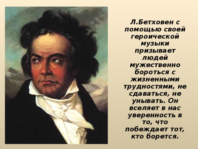 Л.Бетховен с помощью своей героической музыки призывает людей мужественно бороться с жизненными трудностями, не сдаваться, не унывать. Он вселяет в нас уверенность в то, что побеждает тот, кто борется. 