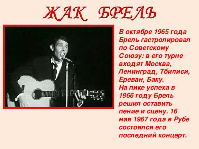В октябре 1965 года Брель гастролировал по Советскому Союзу: в его турне входят Москва, Ленинград, Тбилиси, Ереван, Баку. На пике успеха в 1966 году Брель решил оставить пение и сцену. 16 мая 1967 года в Рубе состоялся его последний концерт.  