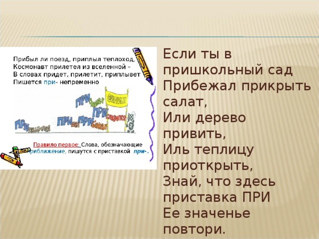 Если ты в пришкольный сад   Прибежал прикрыть салат,   Или дерево привить,   Иль теплицу приоткрыть,   Знай, что здесь приставка ПРИ   Ее значенье повтори. 