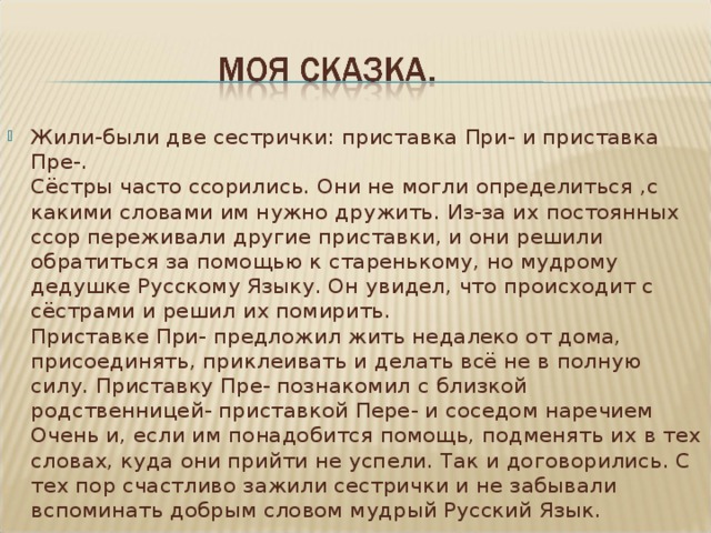 Жили-были две сестрички: приставка При- и приставка Пре-.  Сёстры часто ссорились. Они не могли определиться ,с какими словами им нужно дружить. Из-за их постоянных ссор переживали другие приставки, и они решили обратиться за помощью к старенькому, но мудрому дедушке Русскому Языку. Он увидел, что происходит с сёстрами и решил их помирить.   Приставке При- предложил жить недалеко от дома, присоединять, приклеивать и делать всё не в полную силу. Приставку Пре- познакомил с близкой родственницей- приставкой Пере- и соседом наречием Очень и, если им понадобится помощь, подменять их в тех словах, куда они прийти не успели. Так и договорились. С тех пор счастливо зажили сестрички и не забывали вспоминать добрым словом мудрый Русский Язык.  