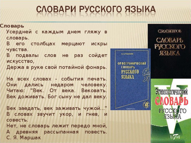 Словарь  Усердней с каждым днем гляжу в словарь.  В его столбцах мерцают искры чувства.  В подвалы слов не раз сойдет искусство,  Держа в руке свой потайной фонарь.   На всех словах - события печать.  Они дались недаром человеку.  Читаю: 