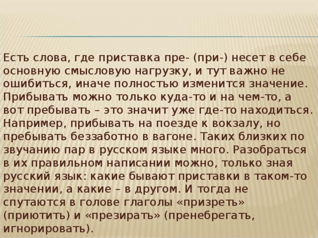 Есть слова, где приставка пре- (при-) несет в себе основную смысловую нагрузку, и тут важно не ошибиться, иначе полностью изменится значение. Прибывать можно только куда-то и на чем-то, а вот пребывать – это значит уже где-то находиться. Например, прибывать на поезде к вокзалу, но пребывать беззаботно в вагоне. Таких близких по звучанию пар в русском языке много. Разобраться в их правильном написании можно, только зная русский язык: какие бывают приставки в таком-то значении, а какие – в другом. И тогда не спутаются в голове глаголы «призреть» (приютить) и «презирать» (пренебрегать, игнорировать). 